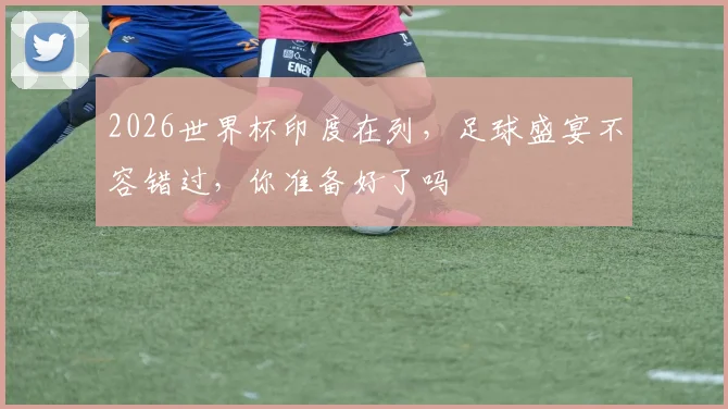2026世界杯印度在列，足球盛宴不容错过，你准备好了吗