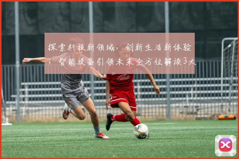 探索科技新领域，创新生活新体验，智能设备引领未来全方位解读3大行业趋势