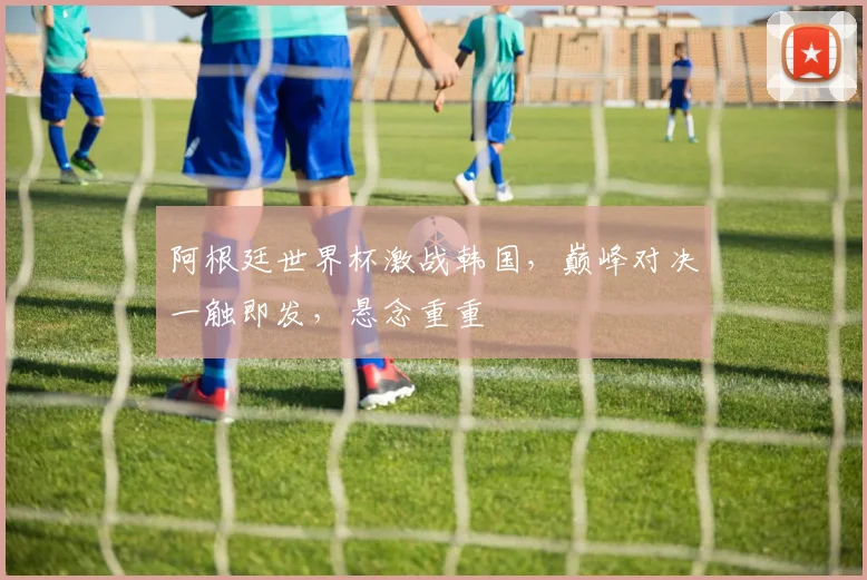 阿根廷世界杯激战韩国，巅峰对决一触即发，悬念重重