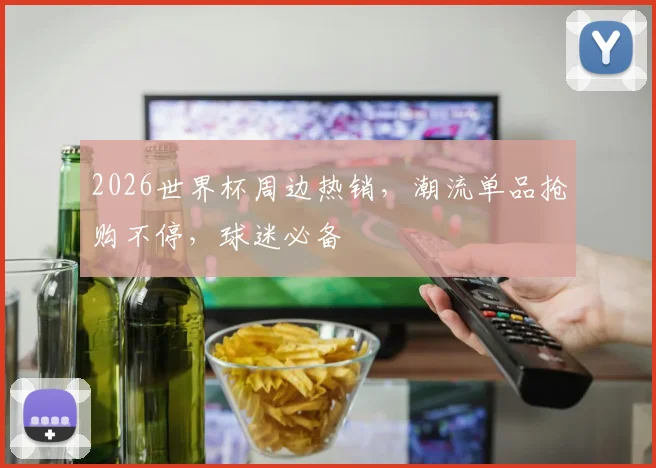 2026世界杯周边热销，潮流单品抢购不停，球迷必备