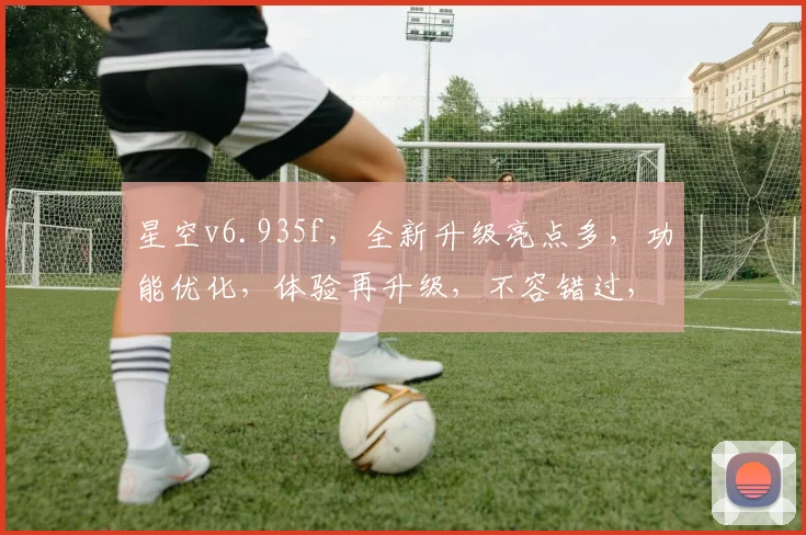 星空v6.935f，全新升级亮点多，功能优化，体验再升级，不容错过，必看指南